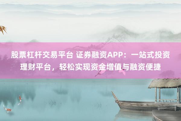 股票杠杆交易平台 证券融资APP：一站式投资理财平台，轻松实现资金增值与融资便捷