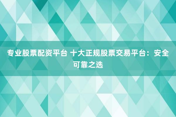 专业股票配资平台 十大正规股票交易平台：安全可靠之选