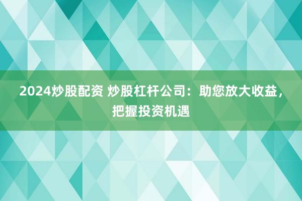 2024炒股配资 炒股杠杆公司：助您放大收益，把握投资机遇