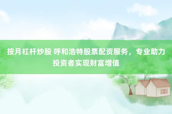 按月杠杆炒股 呼和浩特股票配资服务，专业助力投资者实现财富增值