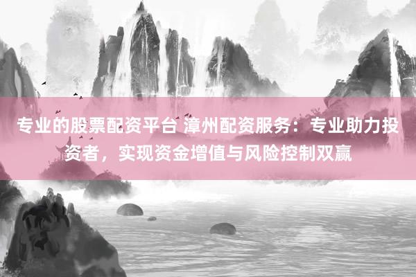 专业的股票配资平台 漳州配资服务：专业助力投资者，实现资金增值与风险控制双赢