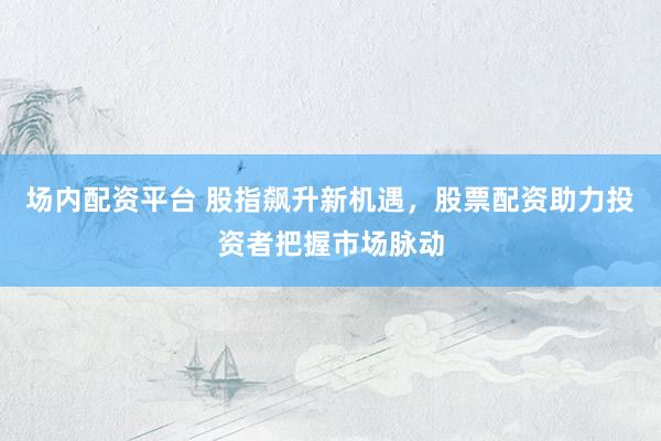 场内配资平台 股指飙升新机遇，股票配资助力投资者把握市场脉动