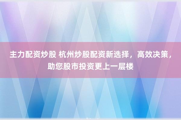 主力配资炒股 杭州炒股配资新选择，高效决策，助您股市投资更上一层楼