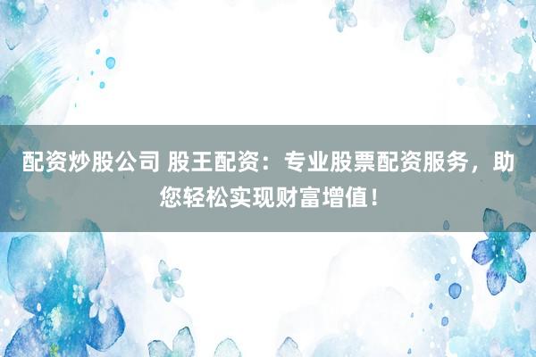 配资炒股公司 股王配资：专业股票配资服务，助您轻松实现财富增值！